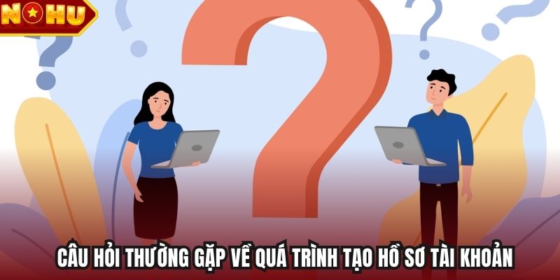 Câu hỏi thường gặp về quá trình tạo hồ sơ tài khoản